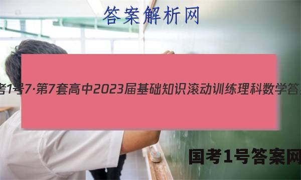 国考1号7·第7套 高中2023届基础知识滚动训练理科数学答案