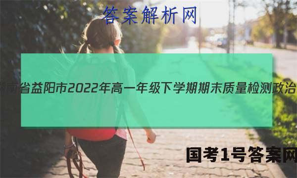 湖南省益阳市2022年高一年级下学期期末质量检测政治.答案